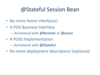 @Stateful Session Bean
• No more Home interfaces!
• A POJI Business Interface
  – Annotated with @Remote or @Local
• A POJO Implementation
  – Annotated with @Stateful
• No more deployment descriptors! (optional)
 