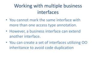 Working with multiple business
             interfaces
• You cannot mark the same interface with
  more than one access type annotation.
• However, a business interface can extend
  another interface.
• You can create a set of interfaces utilizing OO
  inheritance to avoid code duplication
 