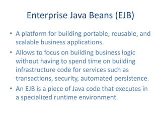 Enterprise Java Beans (EJB)
• A platform for building portable, reusable, and
  scalable business applications.
• Allows to focus on building business logic
  without having to spend time on building
  infrastructure code for services such as
  transactions, security, automated persistence.
• An EJB is a piece of Java code that executes in
  a specialized runtime environment.
 