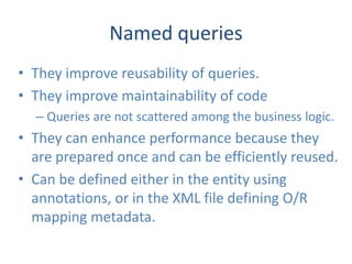 Named queries
• They improve reusability of queries.
• They improve maintainability of code
  – Queries are not scattered among the business logic.
• They can enhance performance because they
  are prepared once and can be efficiently reused.
• Can be defined either in the entity using
  annotations, or in the XML file defining O/R
  mapping metadata.
 
