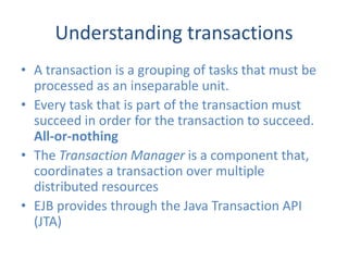 Understanding transactions
• A transaction is a grouping of tasks that must be
  processed as an inseparable unit.
• Every task that is part of the transaction must
  succeed in order for the transaction to succeed.
  All-or-nothing
• The Transaction Manager is a component that,
  coordinates a transaction over multiple
  distributed resources
• EJB provides through the Java Transaction API
  (JTA)
 