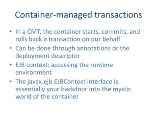 Container-managed transactions
• In a CMT, the container starts, commits, and
  rolls back a transaction on our behalf
• Can be done through annotations or the
  deployment descriptor
• EJB context: accessing the runtime
  environment
• The javax.ejb.EJBContext interface is
  essentially your backdoor into the mystic
  world of the container
 