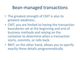 Bean-managed transactions
• The greatest strength of CMT is also its
  greatest weakness.
• CMT, you are limited to having the transaction
  boundaries set at the beginning and end of
  business methods and relying on the
  container to determine when a transaction
  starts, commits, or rolls back.
• BMT, on the other hand, allows you to specify
  exactly these details programmatically
 
