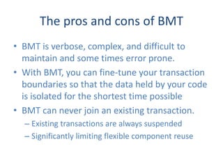 The pros and cons of BMT
• BMT is verbose, complex, and difficult to
  maintain and some times error prone.
• With BMT, you can fine-tune your transaction
  boundaries so that the data held by your code
  is isolated for the shortest time possible
• BMT can never join an existing transaction.
  – Existing transactions are always suspended
  – Significantly limiting flexible component reuse
 