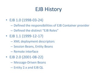 EJB History
• EJB 1.0 (1998-03-24)
  – Defined the responsibilities of EJB Container provider
  – Defined the distinct “EJB Roles”
• EJB 1.1 (1999-12-17)
  – XML deployment descriptors
  – Session Beans, Entity Beans
  – Remote interface
• EJB 2.0 (2001-08-22)
  – Message-Driven Beans
  – Entity 2.x and EJB QL
 