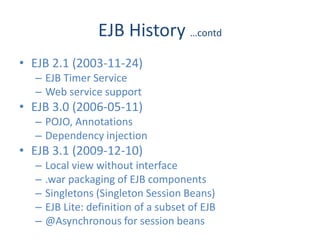 EJB History …contd
• EJB 2.1 (2003-11-24)
  – EJB Timer Service
  – Web service support
• EJB 3.0 (2006-05-11)
  – POJO, Annotations
  – Dependency injection
• EJB 3.1 (2009-12-10)
  –   Local view without interface
  –   .war packaging of EJB components
  –   Singletons (Singleton Session Beans)
  –   EJB Lite: definition of a subset of EJB
  –   @Asynchronous for session beans
 