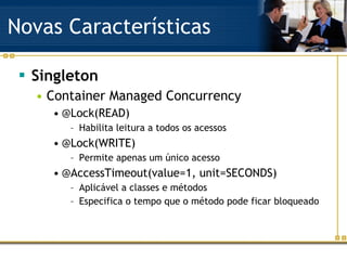 Novas Características Singleton Container Managed Concurrency @Lock(READ) Habilita leitura a todos os acessos @Lock(WRITE) Permite apenas um único acesso @AccessTimeout(value=1, unit=SECONDS) Aplicável a classes e métodos Especifica o tempo que o método pode ficar bloqueado 