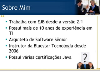 Sobre Mim Trabalha com EJB desde a versão 2.1 Possui mais de 10 anos de experiência em TI Arquiteto de Software Sênior Instrutor da Bluestar Tecnologia desde 2006 Possui várias certificações Java 
