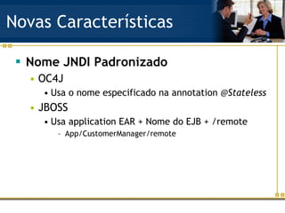 Novas Características Nome JNDI Padronizado OC4J Usa o nome especificado na annotation  @Stateless JBOSS Usa application EAR + Nome do EJB + /remote App/CustomerManager/remote 