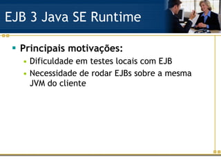 EJB 3 Java SE Runtime Principais motivações: Dificuldade em testes locais com EJB Necessidade de rodar EJBs sobre a mesma JVM do cliente 