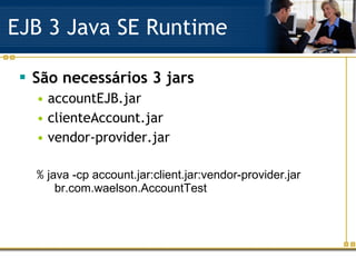 EJB 3 Java SE Runtime São necessários 3 jars accountEJB.jar clienteAccount.jar vendor-provider.jar %  java -cp account.jar:client.jar:vendor-provider.jar  br.com.waelson.AccountTest 