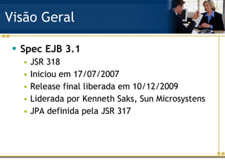Visão Geral Spec EJB 3.1 JSR 318 Iniciou em 17/07/2007 Release final liberada em 10/12/2009 Liderada por Kenneth Saks, Sun Microsystens JPA definida pela JSR 317 