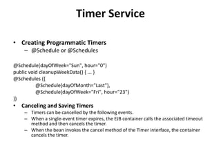 Timer Service

• Creating Programmatic Timers
    – @Schedule or @Schedules

@Schedule(dayOfWeek="Sun", hour="0")
public void cleanupWeekData() { ... }
@Schedules ({
          @Schedule(dayOfMonth="Last"),
          @Schedule(dayOfWeek="Fri", hour="23")
})
• Canceling and Saving Timers
    – Timers can be cancelled by the following events.
    – When a single-event timer expires, the EJB container calls the associated timeout
      method and then cancels the timer.
    – When the bean invokes the cancel method of the Timer interface, the container
      cancels the timer.
 