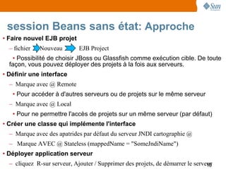 session Beans sans état: Approche
• Faire nouvel EJB projet
  – fichier   Nouveau        EJB Project
   • Possibilité de choisir JBoss ou Glassfish comme exécution cible. De toute
  façon, vous pouvez déployer des projets à la fois aux serveurs.
• Définir une interface
  – Marque avec @ Remote
   • Pour accéder à d'autres serveurs ou de projets sur le même serveur
  – Marque avec @ Local
   • Pour ne permettre l'accès de projets sur un même serveur (par défaut)
• Créer une classe qui implémente l'interface
  – Marque avec des apatrides par défaut du serveur JNDI cartographie @
  – Marque AVEC @ Stateless (mappedName = "SomeJndiName")
• Déployer application serveur
  – cliquez R-sur serveur, Ajouter / Supprimer des projets, de démarrer le serveur
                                                                                10
 