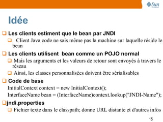 Idée
 Les clients estiment que le bean par JNDI
   Client Java code ne sais même pas la machine sur laquelle réside le
    bean
 Les clients utilisent bean comme un POJO normal
   Mais les arguments et les valeurs de retour sont envoyés à travers le
    réseau
   Ainsi, les classes personnalisées doivent être sérialisables
 Code de base
  InitialContext context = new InitialContext();
  InterfaceName bean = (InterfaceName)context.lookup("JNDI-Name");
jndi.properties
   Fichier texte dans le classpath; donne URL distante et d'autres infos
                                                                  15
 