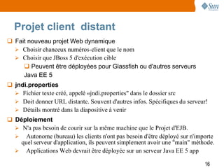 Projet client distant
 Fait nouveau projet Web dynamique
   Choisir chanceux numéros-client que le nom
   Choisir que JBoss 5 d'exécution cible
      Peuvent être déployées pour Glassfish ou d'autres serveurs
     Java EE 5
 jndi.properties
   Fichier texte créé, appelé «jndi.properties" dans le dossier src
   Doit donner URL distante. Souvent d'autres infos. Spécifiques du serveur!
   Détails montré dans la diapositive à venir
 Déploiement
   N'a pas besoin de courir sur la même machine que le Projet d'EJB.
   Autonome (bureau) les clients n'ont pas besoin d'être déployé sur n'importe
    quel serveur d'application, ils peuvent simplement avoir une "main" méthode.
   Applications Web devrait être déployée sur un serveur Java EE 5 app

                                                                            16
 