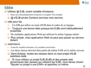 Idée
 Utilisez @ EJB, avant variable d'instance
   Bean sera automatiquement instanciée et assignée. Par exemple:
   @ d'EJB privés Certains services mon service;
 utile pour les
   Un EJB qui utilise un autre d'EJB dans le cadre de sa logique
   Toujours une bonne idée puisque les EJBs sont habituellement
     ensemble
   De multiples applications Web qui utilisent la même logique métier
   Plus simple, mais application Web ne peut pas passer au serveur
     distant
 restrictions
   Avant de variables d'instance, les variables non locales.
   Les deux classes doivent faire partie du même EAR sur le même serveur
   Dans Eclipse, toutes les classes dans un seul projet d'EJB
   satisfaire cette
   Si vous utilisez un projet EJB (EJB) et des projets web
   dynamiques (les classes qui utilisent les EJB), vous devez choisir
   "Ajouter un projet à une EAR» et spécifiez un même
                                                                        27
 
