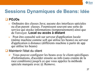 Sessions Dynamiques de Beans: Idée
 POJOs
   Ordinaire des classes Java; aucune des interfaces spéciales
    ou d'un parent classes. Fournissent souvent une sorte de
    service qui stocke informations (temporairement) ainsi que
    de l'envoyer. Local ou accès à distant
   Peut être consulté soit sur serveur d'application locale
    (même machine comme soft qui utilise les beans) ou serveur
    d'application à distance (différents machine à partir de app
    qui utilise les beans)
 Maintenir l'état du client
   Vous pouvez configurer les beans avec le client-spécifiques
    d'informations, d'accéder ensuite au info (sans crainte de la
    race conditions) jusqu'à ce que vous appelez la méthode
    spéciale marquée avec @ Remove.
                                                               37
 