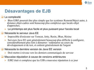 Désavantages de EJB
 La complexité
   Bien EJB3 pourrait être plus simple que les systèmes RemoteObject autre, à
    distance objet-cadres sont beaucoup plus complexes que locale-objet
    d'approches.
   Le printemps est plus facile et plus puissant pour l'accès local
 Nécessite le serveur Java EE
   Impossible d'exécuter sur Tomcat, Jetty, Resin, JRun, Résine
   Serveurs Java EE sont généralement beaucoup plus difficile à configurer,
    considérablement plus lent à démarrer / redémarrer au cours du
    développement et de test, et coûtent généralement de l'argent
 Nécessite la dernière version de Java EE version
   Doit mettre à niveau vers les derniers communiqués de serveur
 Mauvaise réputation à cause de versions antérieures
   EJB2 était si complexe que les EJB a mauvaise réputation à ce jour


                                                                               5
 