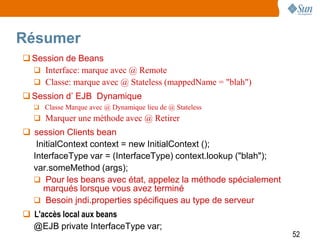 Résumer
 Session de Beans
   Interface: marque avec @ Remote
   Classe: marque avec @ Stateless (mappedName = "blah")
 Session d’ EJB Dynamique
   Classe Marque avec @ Dynamique lieu de @ Stateless
   Marquer une méthode avec @ Retirer
 session Clients bean
   InitialContext context = new InitialContext ();
  InterfaceType var = (InterfaceType) context.lookup ("blah");
  var.someMethod (args);
   Pour les beans avec état, appelez la méthode spécialement
     marqués lorsque vous avez terminé
   Besoin jndi.properties spécifiques au type de serveur
 L'accès local aux beans
  @EJB private InterfaceType var;
                                                                 52
 