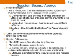 Session Beans: Aperçu
 session de Beans
   Sur le serveur, vous faites l'interface (marqué avec @ Remote) et
    POJO qu'elle met en œuvre (marqués avec @ Stateless)
      Ordinaires objet Java avec les méthodes ordinaires qui
      utilisent des objets Java ordinaires comme arguments et les
      types de retour
      Aucun Etat (vars exemple) maintenu entre les appels de
      méthode
     Le client utilise InitialContext.lookup ("nom") pour obtenir la
      réf.
 Client effectue des appels de méthode normale (données
 sérialisées sur le net.)
 Session EJB sans état
   Mark POJO avec @ Stateful au lieu de @ Stateless
   Mark méthode spéciale avec @ Remove
   Le client ne similaires appels de recherche et de méthode, mais il
    doit appeler la méthode particulière lorsque vous avez terminé.
      Etat (vars exemple) maintenu jusqu'à ce que cette méthode
       appelée                                                         7
 