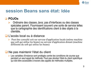 session Beans sans état: Idée
 POJOs
   Ordinaire des classes Java; pas d'interfaces ou des classes
    spéciales parent. Fournissent souvent une sorte de service telles
    que la cartographie des identifications client à des objets à la
    clientèle.
 L'accès local ou à distance
   Peut être consulté soit sur serveur d'application locale (même machine
     que soft qui utilise les beans) ou serveur d'application distant (machine
     différente du soft qui utilise les beans)


 Ne pas maintenir l'état du client
   Les variables d'instance sont protégés contre les conditions de course que
     pendant un seul appel de méthode. Faut pas stocker l'état du client spécifique
     qui doit être accessible à travers des appels de méthodes multiples.

                                                                                      9
 