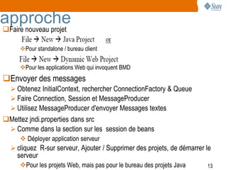 approche
Faire nouveau projet

     Pour standalone / bureau client

     Pour les applications Web qui invoquent BMD
Envoyer des messages
   Obtenez InitialContext, rechercher ConnectionFactory & Queue
   Faire Connection, Session et MessageProducer
   Utilisez MessageProducer d'envoyer Messages textes
Mettez jndi.properties dans src
  Comme dans la section sur les session de beans
      Déployer application serveur
   cliquez R-sur serveur, Ajouter / Supprimer des projets, de démarrer le
    serveur
     Pour les projets Web, mais pas pour le bureau des projets Java    13
 