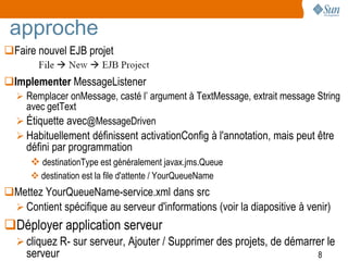 approche
Faire nouvel EJB projet

Implementer MessageListener
   Remplacer onMessage, casté l’ argument à TextMessage, extrait message String
     avec getText
   Étiquette avec@MessageDriven
   Habituellement définissent activationConfig à l'annotation, mais peut être
     défini par programmation
       destinationType est généralement javax.jms.Queue
       destination est la file d'attente / YourQueueName
Mettez YourQueueName-service.xml dans src
  Contient spécifique au serveur d'informations (voir la diapositive à venir)
Déployer application serveur
   cliquez R- sur serveur, Ajouter / Supprimer des projets, de démarrer le
     serveur                                                               8
 