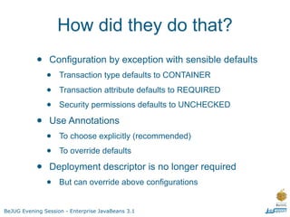 How did they do that?
           •    Configuration by exception with sensible defaults
               •    Transaction type defaults to CONTAINER

               •    Transaction attribute defaults to REQUIRED

               •    Security permissions defaults to UNCHECKED

           •    Use Annotations
               •    To choose explicitly (recommended)

               •    To override defaults

           •    Deployment descriptor is no longer required
               •    But can override above configurations


BeJUG Evening Session - Enterprise JavaBeans 3.1
 