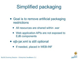 Simplified packaging

           • Goal is to remove artificial packaging
                restrictions
               •    All resources are shared within .war

               •    Web application APIs are not exposed to
                    EJB components

           • ejb-jar.xml is still optional
               •    If needed, placed in WEB-INF


BeJUG Evening Session - Enterprise JavaBeans 3.1
 