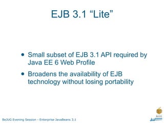 EJB 3.1 “Lite”



           • Small subset of EJB 3.1 API required by
                Java EE 6 Web Profile
           • Broadens the availability of EJB
                technology without losing portability




BeJUG Evening Session - Enterprise JavaBeans 3.1
 