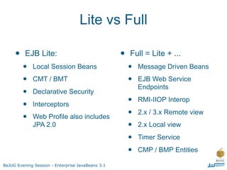 Lite vs Full

     •    EJB Lite:                                •   Full = Lite + ...
         •   Local Session Beans                       •   Message Driven Beans

         •   CMT / BMT                                 •   EJB Web Service
                                                           Endpoints
         •   Declarative Security

         •   Interceptors                              •   RMI-IIOP Interop

         •   Web Profile also includes                 •   2.x / 3.x Remote view
             JPA 2.0                                   •   2.x Local view

                                                       •   Timer Service

                                                       •   CMP / BMP Entities

BeJUG Evening Session - Enterprise JavaBeans 3.1
 