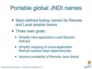 Portable global JNDI names

           • Spec-defined lookup names for Remote
                and Local session beans
           • Three main goals :
               •    Simplify intra-application Local Session
                    lookups

               •    Simplify mapping of cross-application
                    Remote session bean dependencies

               •    Improve portability of Remote Java clients


BeJUG Evening Session - Enterprise JavaBeans 3.1
 