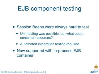 EJB component testing


           • Session Beans were always hard to test
               •    Unit-testing was possible, but what about
                    container resources?

               •    Automated integration testing required

           • Now supported with in-process EJB
                container


BeJUG Evening Session - Enterprise JavaBeans 3.1
 