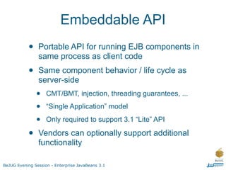 Embeddable API
           •    Portable API for running EJB components in
                same process as client code
           •    Same component behavior / life cycle as
                server-side
               •    CMT/BMT, injection, threading guarantees, ...

               •    “Single Application” model

               •    Only required to support 3.1 “Lite” API

           •    Vendors can optionally support additional
                functionality

BeJUG Evening Session - Enterprise JavaBeans 3.1
 
