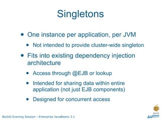 Singletons

           • One instance per application, per JVM
               •    Not intended to provide cluster-wide singleton

           • Fits into existing dependency injection
                architecture
               •    Access through @EJB or lookup

               •    Intended for sharing data within entire
                    application (not just EJB components)

               •    Designed for concurrent access


BeJUG Evening Session - Enterprise JavaBeans 3.1
 