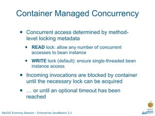 Container Managed Concurrency

           •    Concurrent access determined by method-
                level locking metadata
               •    READ lock: allow any number of concurrent
                    accesses to bean instance

               •    WRITE lock (default): ensure single-threaded bean
                    instance access

           •    Incoming invocations are blocked by container
                until the necessary lock can be acquired
           •    … or until an optional timeout has been
                reached

BeJUG Evening Session - Enterprise JavaBeans 3.1
 