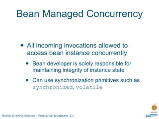 Bean Managed Concurrency


           • All incoming invocations allowed to
                access bean instance concurrently
               •    Bean developer is solely responsible for
                    maintaining integrity of instance state

               •    Can use synchronization primitives such as
                    synchronized, volatile




BeJUG Evening Session - Enterprise JavaBeans 3.1
 