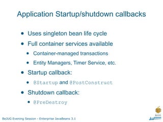 Application Startup/shutdown callbacks

           •    Uses singleton bean life cycle
           •    Full container services available
               •    Container-managed transactions

               •    Entity Managers, Timer Service, etc.

           •    Startup callback:
               •    @Startup and @PostConstruct

           •    Shutdown callback:
               • @PreDestroy
BeJUG Evening Session - Enterprise JavaBeans 3.1
 