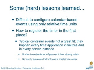 Some (hard) lessons learned...

           • Difficult to configure calendar-based
                events using only relative time units
           • How to register the timer in the first
                place?
               •    Typical container events not a great fit; they
                    happen every time application initializes and
                    in every server instance
                   •   Burden is on developer to figure out if timer already exists

                   •   No way to guarantee that only one is created per cluster



BeJUG Evening Session - Enterprise JavaBeans 3.1
 