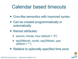 Calendar based timeouts

           •    Cron-like semantics with improved syntax
           •    Can be created programmatically or
                automatically
           •    Named attributes:
               •    second, minute, hour (default = “0”)

               •    dayOfMonth, month, dayOfWeek, year
                    (default = “*”)

           •    Relative to optionally specified time zone

BeJUG Evening Session - Enterprise JavaBeans 3.1
 