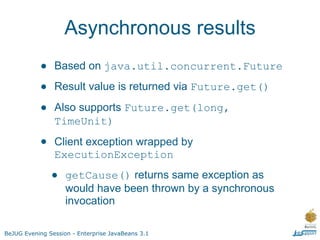 Asynchronous results
           •    Based on java.util.concurrent.Future

           •    Result value is returned via Future.get()

           •    Also supports Future.get(long,
                TimeUnit)

           •    Client exception wrapped by
                ExecutionException

               •    getCause() returns same exception as
                    would have been thrown by a synchronous
                    invocation

BeJUG Evening Session - Enterprise JavaBeans 3.1
 
