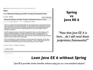 Spring
                                                             vs
                                                         Java EE 6


                                                 “Now that Java EE 6 is
                                                here…do I still need those
                                                proprietary frameworks?”




                    Lean Java EE 6 without Spring
“Java EE 6 provides similar beneﬁts without tying you to a non-standard solution”
 