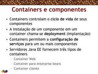 Containers e componentes
•  Containers controlam o ciclo de vida de seus
componentes
•  A instalação de um componente em um
container chama-se deployment (implantação)
•  Containers permitem a configuração de
serviços para um ou mais componentes
•  Servidores Java EE fornecem três tipos de
containers
–  Container Web
–  Container para enterprise beans
–  Container cliente
 