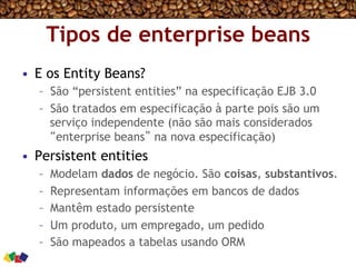 Tipos de enterprise beans
•  E os Entity Beans?
–  São “persistent entities” na especificação EJB 3.0
–  São tratados em especificação à parte pois são um
serviço independente (não são mais considerados
“enterprise beans” na nova especificação)
•  Persistent entities
–  Modelam dados de negócio. São coisas, substantivos.
–  Representam informações em bancos de dados
–  Mantêm estado persistente
–  Um produto, um empregado, um pedido
–  São mapeados a tabelas usando ORM
 