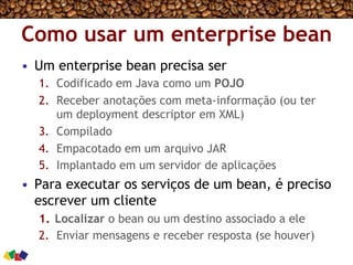 Como usar um enterprise bean
•  Um enterprise bean precisa ser
1.  Codificado em Java como um POJO
2.  Receber anotações com meta-informação (ou ter
um deployment descriptor em XML)
3.  Compilado
4.  Empacotado em um arquivo JAR
5.  Implantado em um servidor de aplicações
•  Para executar os serviços de um bean, é preciso
escrever um cliente
1.  Localizar o bean ou um destino associado a ele
2.  Enviar mensagens e receber resposta (se houver)
 
