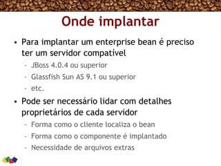 Onde implantar
•  Para implantar um enterprise bean é preciso
ter um servidor compatível
–  JBoss 4.0.4 ou superior
–  Glassfish Sun AS 9.1 ou superior
–  etc.
•  Pode ser necessário lidar com detalhes
proprietários de cada servidor
–  Forma como o cliente localiza o bean
–  Forma como o componente é implantado
–  Necessidade de arquivos extras
 