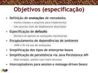 Objetivos (especificação)
•  Definição de anotações de metadados
–  menos classes e arquivos para implementar
–  não precisa mais do deployment descriptor
•  Especificação de defaults
–  Declara-se apenas as anotações necessárias
•  Encapsulamento de dependências de ambiente
–  JNDI e DI via uso de anotações
•  Simplificação dos tipos de enterprise beans
•  Simplificação de persistência via Java Persistence API
–  Mais simples, porém com mais recursos
•  Interceptadores para session e message-driven beans
 