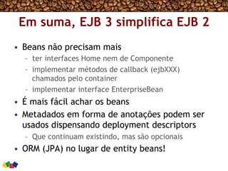 Em suma, EJB 3 simplifica EJB 2
•  Beans não precisam mais
–  ter interfaces Home nem de Componente
–  implementar métodos de callback (ejbXXX)
chamados pelo container
–  implementar interface EnterpriseBean
•  É mais fácil achar os beans
•  Metadados em forma de anotações podem ser
usados dispensando deployment descriptors
–  Que continuam existindo, mas são opcionais
•  ORM (JPA) no lugar de entity beans!
 