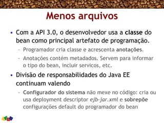Menos arquivos
•  Com a API 3.0, o desenvolvedor usa a classe do
bean como principal artefato de programação.
–  Programador cria classe e acrescenta anotações.
–  Anotações contém metadados. Servem para informar
o tipo do bean, incluir servicos, etc.
•  Divisão de responsabilidades do Java EE
continuam valendo
–  Configurador do sistema não mexe no código: cria ou
usa deployment descriptor ejb-jar.xml e sobrepõe
configurações default do programador do bean
 